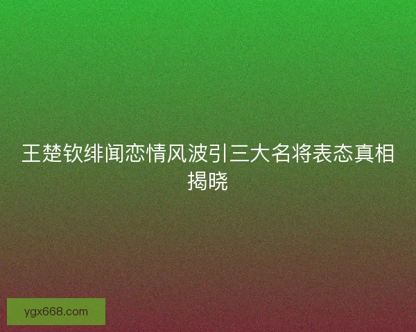 王楚钦绯闻恋情风波引三大名将表态真相揭晓