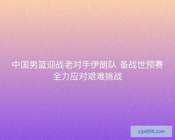 中国男篮迎战老对手伊朗队 备战世预赛全力应对艰难挑战