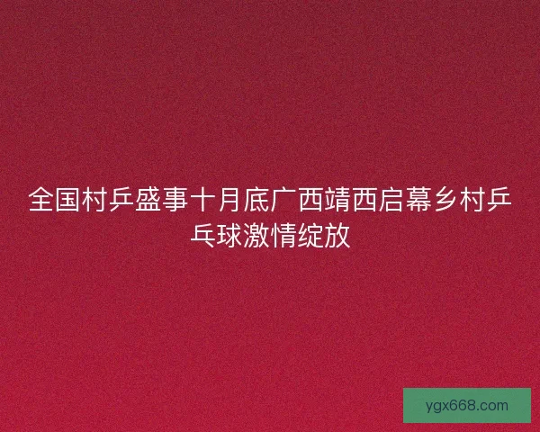 全国村乒盛事十月底广西靖西启幕乡村乒乓球激情绽放