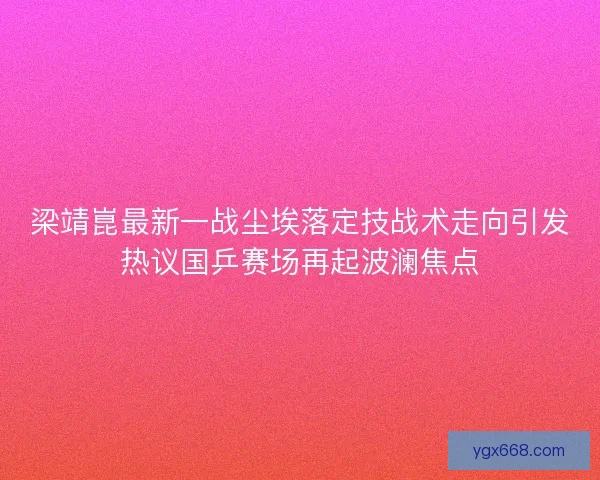 梁靖崑最新一战尘埃落定技战术走向引发热议国乒赛场再起波澜焦点