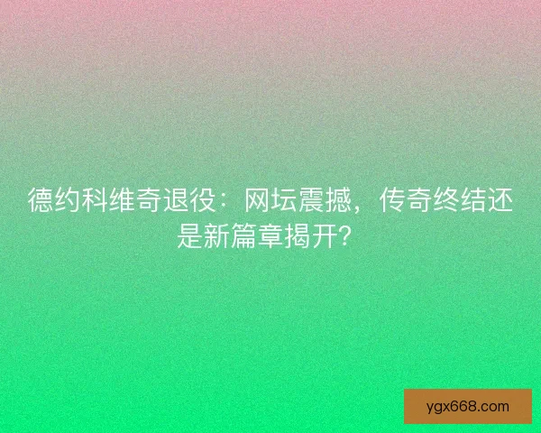 德约科维奇退役：网坛震撼，传奇终结还是新篇章揭开？
