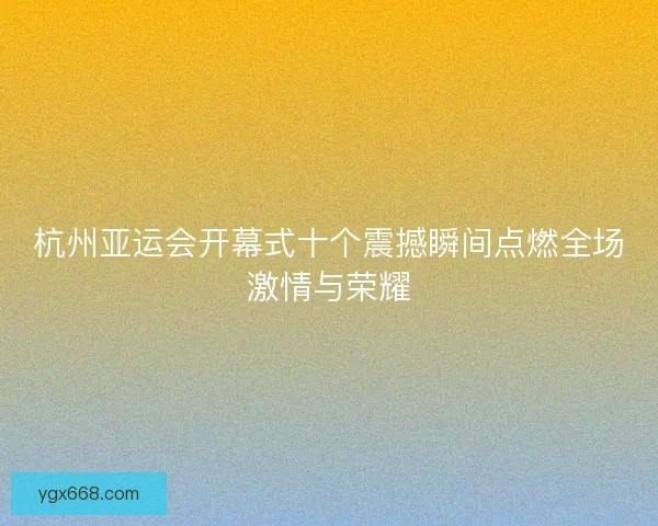 杭州亚运会开幕式十个震撼瞬间点燃全场激情与荣耀