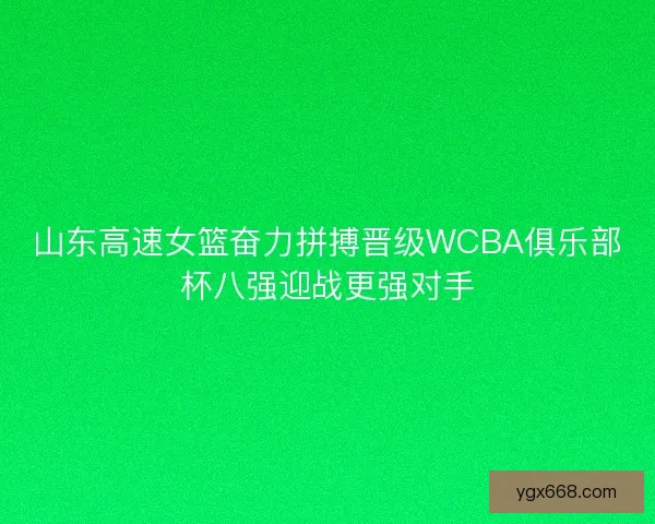 山东高速女篮奋力拼搏晋级WCBA俱乐部杯八强迎战更强对手