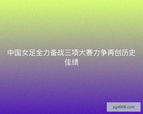 中国女足全力备战三项大赛力争再创历史佳绩