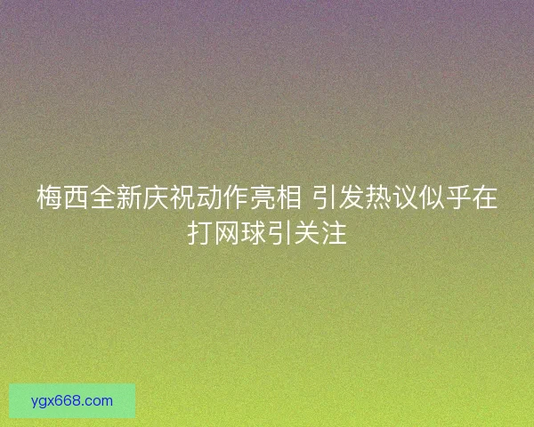 梅西全新庆祝动作亮相 引发热议似乎在打网球引关注
