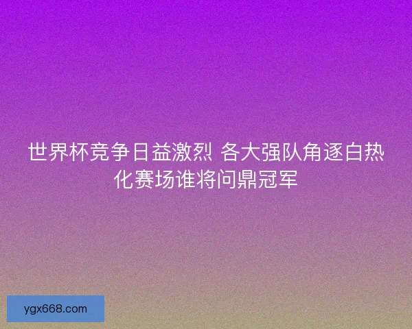 世界杯竞争日益激烈 各大强队角逐白热化赛场谁将问鼎冠军