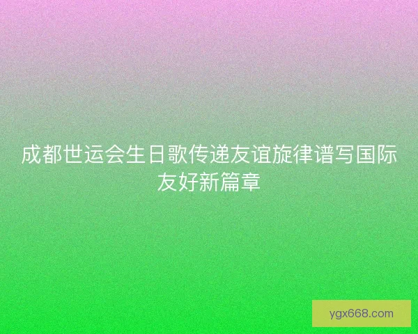 成都世运会生日歌传递友谊旋律谱写国际友好新篇章