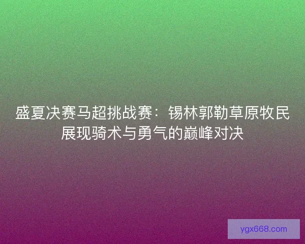 盛夏决赛马超挑战赛：锡林郭勒草原牧民展现骑术与勇气的巅峰对决
