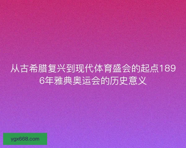 从古希腊复兴到现代体育盛会的起点1896年雅典奥运会的历史意义