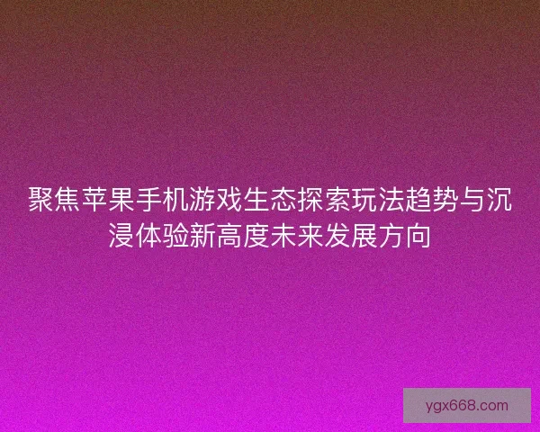 聚焦苹果手机游戏生态探索玩法趋势与沉浸体验新高度未来发展方向 聚焦苹果手机游戏生态探索玩法趋势与沉浸体验新高度未来发展方向